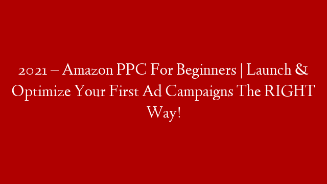 2021 – Amazon PPC For Beginners |  Launch & Optimize Your First Ad Campaigns The RIGHT Way!