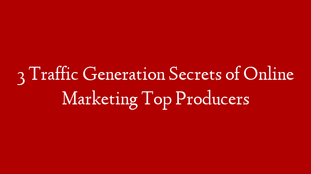 3 Traffic Generation Secrets of Online Marketing Top Producers