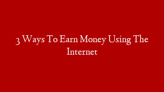 3 Ways To Earn Money Using The Internet