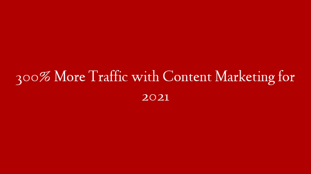 300% More Traffic with Content Marketing for 2021