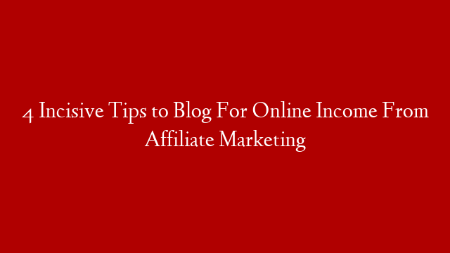 4 Incisive Tips to Blog For Online Income From Affiliate Marketing