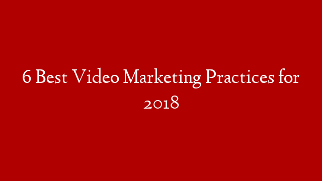 6 Best Video Marketing Practices for 2018