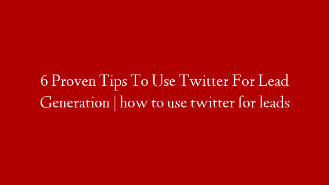 6 Proven Tips To Use Twitter For Lead Generation | how to use twitter for leads