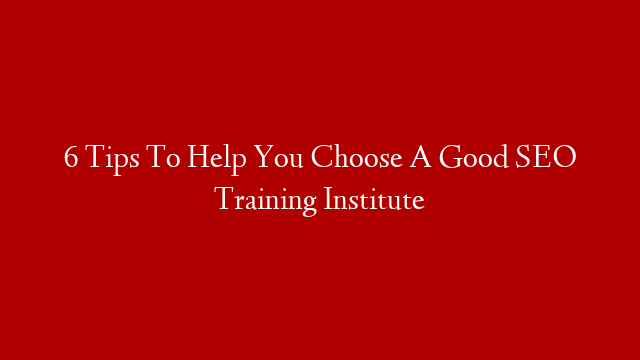 6 Tips To Help You Choose A Good SEO Training Institute