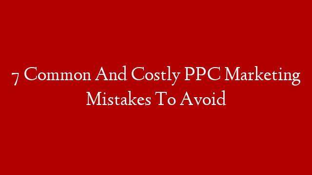 7 Common And Costly PPC Marketing Mistakes To Avoid