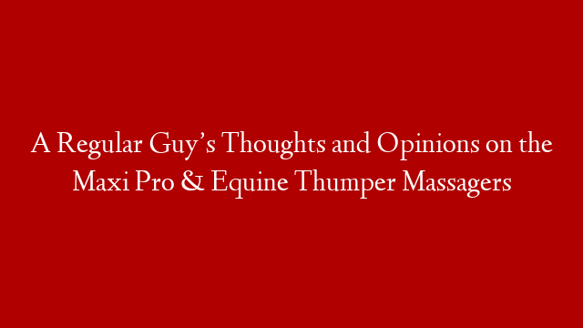 A Regular Guy’s Thoughts and Opinions on the Maxi Pro & Equine Thumper Massagers
