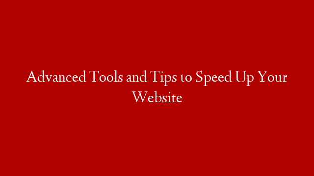 Advanced Tools and Tips to Speed Up Your Website