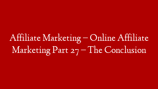 Affiliate Marketing – Online Affiliate Marketing Part 27 – The Conclusion