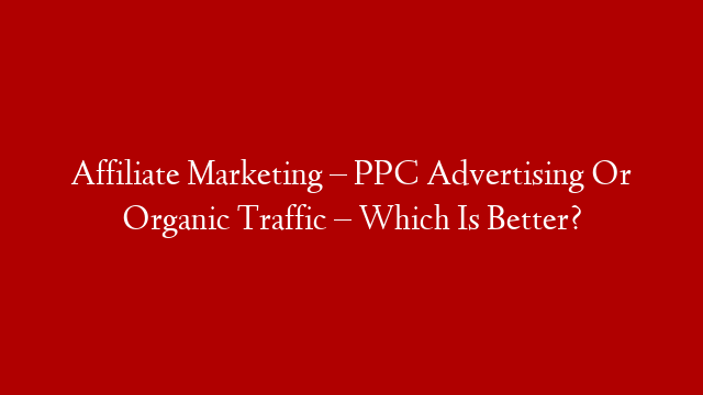 Affiliate Marketing – PPC Advertising Or Organic Traffic – Which Is Better?