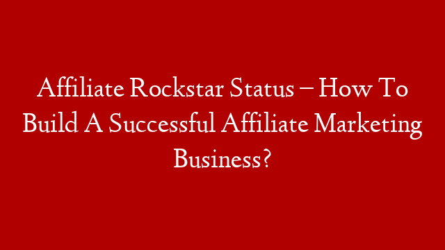Affiliate Rockstar Status – How To Build A Successful Affiliate Marketing Business?