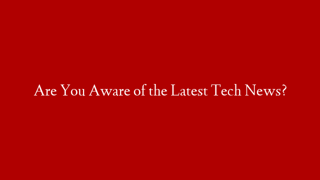 Are You Aware of the Latest Tech News?