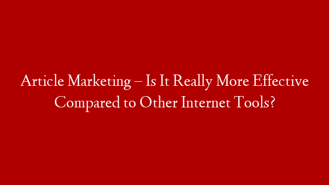 Article Marketing – Is It Really More Effective Compared to Other Internet Tools?