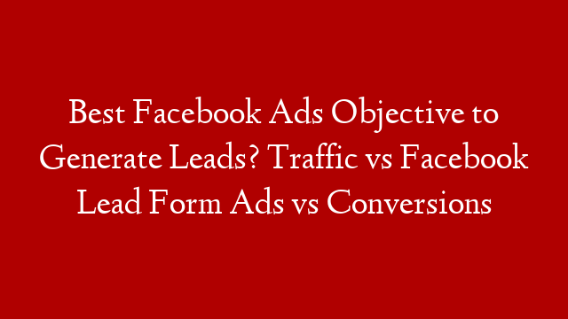 Best Facebook Ads Objective to Generate Leads? Traffic vs Facebook Lead Form Ads vs Conversions