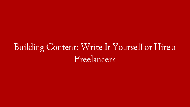 Building Content: Write It Yourself or Hire a Freelancer?