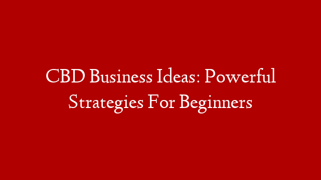 CBD Business Ideas: Powerful Strategies For Beginners