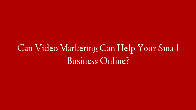 Can Video Marketing Can Help Your Small Business Online?