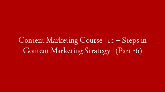Content Marketing Course | 10 – Steps in Content Marketing Strategy | (Part -6)