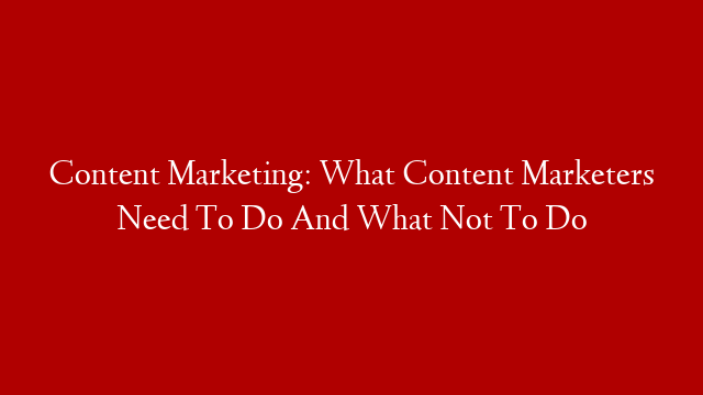 Content Marketing: What Content Marketers Need To Do And What Not To Do