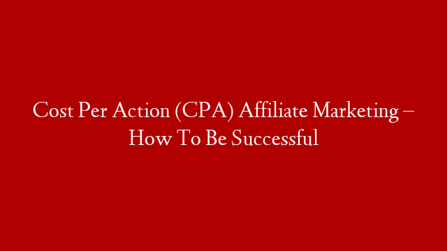 Cost Per Action (CPA) Affiliate Marketing – How To Be Successful