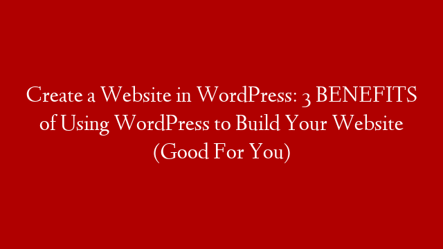 Create a Website in WordPress: 3 BENEFITS of Using WordPress to Build Your Website (Good For You)