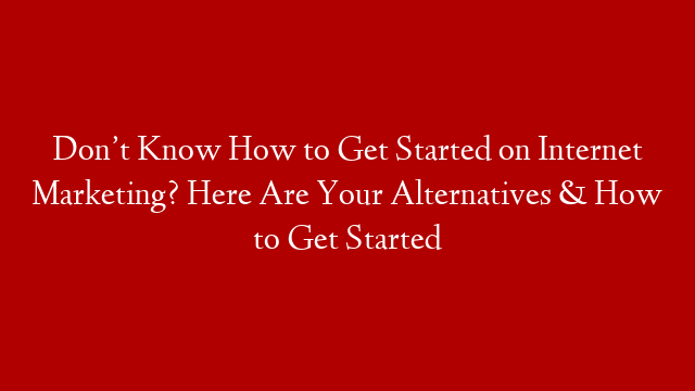 Don’t Know How to Get Started on Internet Marketing? Here Are Your Alternatives & How to Get Started