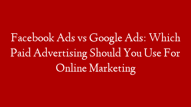 Facebook Ads vs Google Ads: Which Paid Advertising Should You Use For Online Marketing