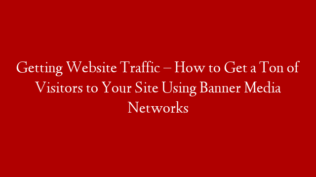 Getting Website Traffic – How to Get a Ton of Visitors to Your Site Using Banner Media Networks