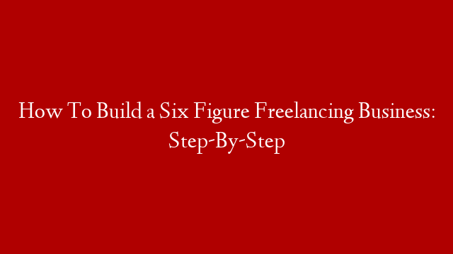 How To Build a Six Figure Freelancing Business: Step-By-Step