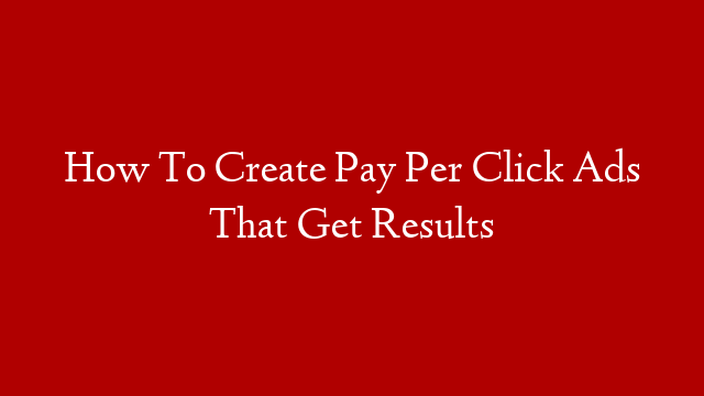 How To Create Pay Per Click Ads That Get Results