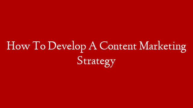 How To Develop A Content Marketing Strategy