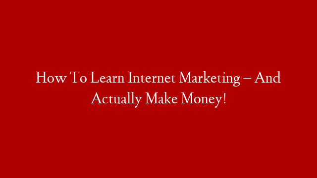 How To Learn Internet Marketing – And Actually Make Money!