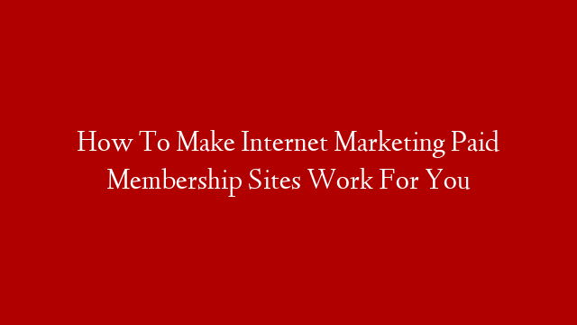 How To Make Internet Marketing Paid Membership Sites Work For You