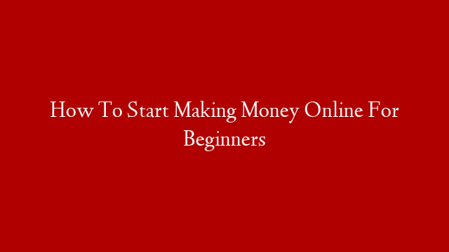 How To Start Making Money Online For Beginners