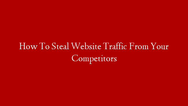 How To Steal Website Traffic From Your Competitors