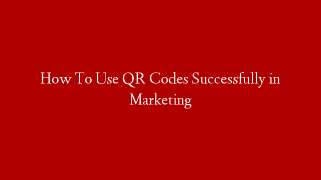 How To Use QR Codes Successfully in Marketing