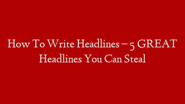 How To Write Headlines – 5 GREAT Headlines You Can Steal