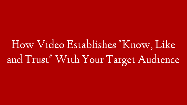 How Video Establishes "Know, Like and Trust" With Your Target Audience