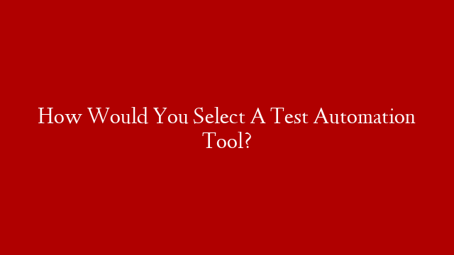 How Would You Select A Test Automation Tool?