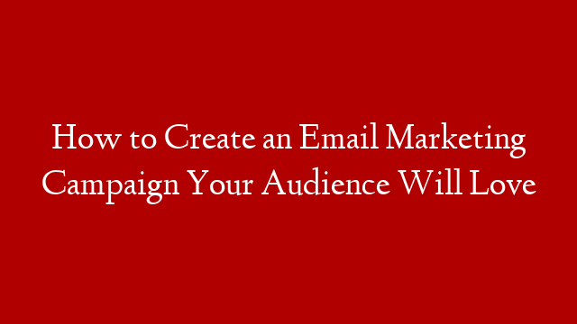 How to Create an Email Marketing Campaign Your Audience Will Love