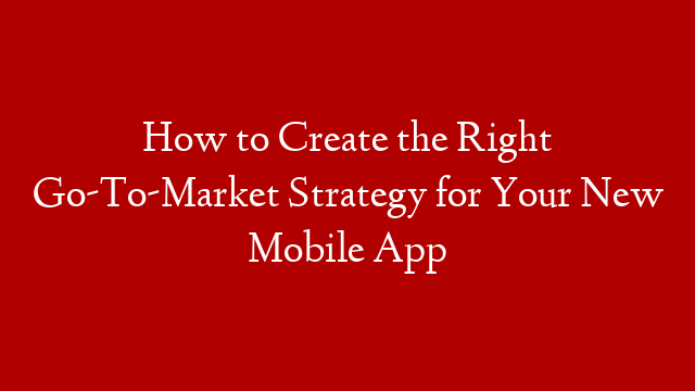 How to Create the Right Go-To-Market Strategy for Your New Mobile App