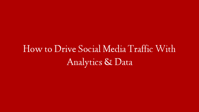 How to Drive Social Media Traffic With Analytics & Data