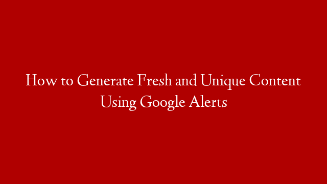 How to Generate Fresh and Unique Content Using Google Alerts