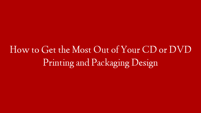 How to Get the Most Out of Your CD or DVD Printing and Packaging Design