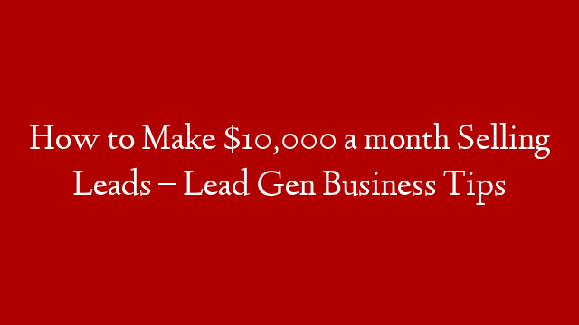 How to Make $10,000 a month Selling Leads – Lead Gen Business Tips