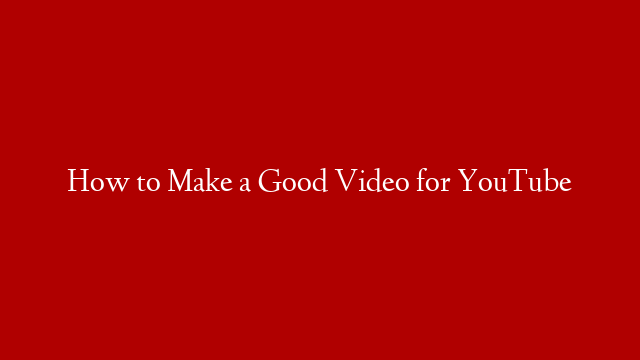 How to Make a Good Video for YouTube