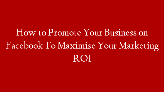 How to Promote Your Business on Facebook To Maximise Your Marketing ROI
