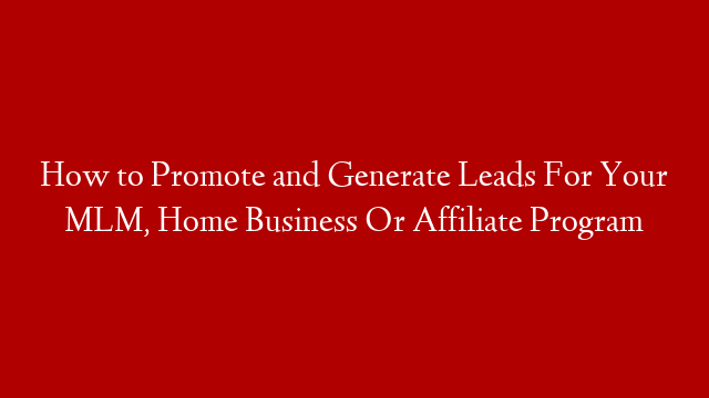 How to Promote and Generate Leads For Your MLM, Home Business Or Affiliate Program