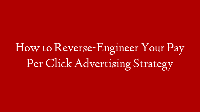 How to Reverse-Engineer Your Pay Per Click Advertising Strategy