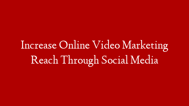Increase Online Video Marketing Reach Through Social Media