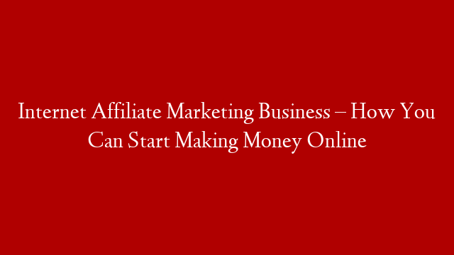 Internet Affiliate Marketing Business – How You Can Start Making Money Online